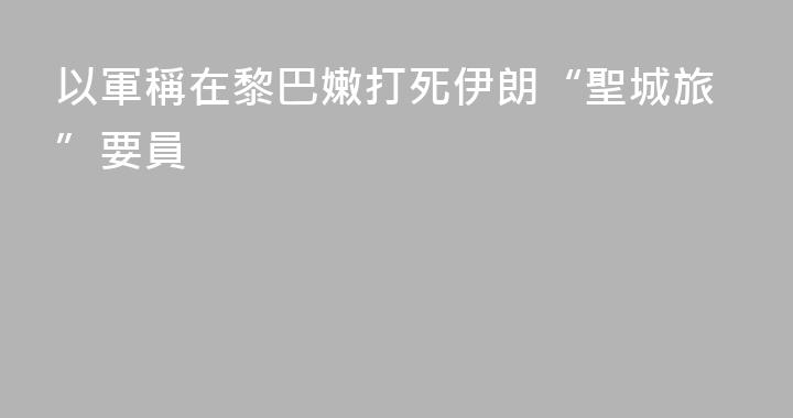 以軍稱在黎巴嫩打死伊朗“聖城旅”要員
