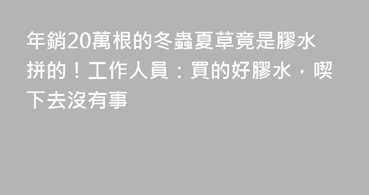 年銷20萬根的冬蟲夏草竟是膠水拼的！工作人員：買的好膠水，喫下去沒有事