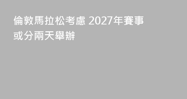 倫敦馬拉松考慮 2027年賽事或分兩天舉辦