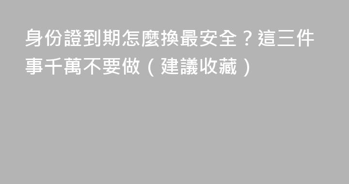身份證到期怎麼換最安全？這三件事千萬不要做（建議收藏）