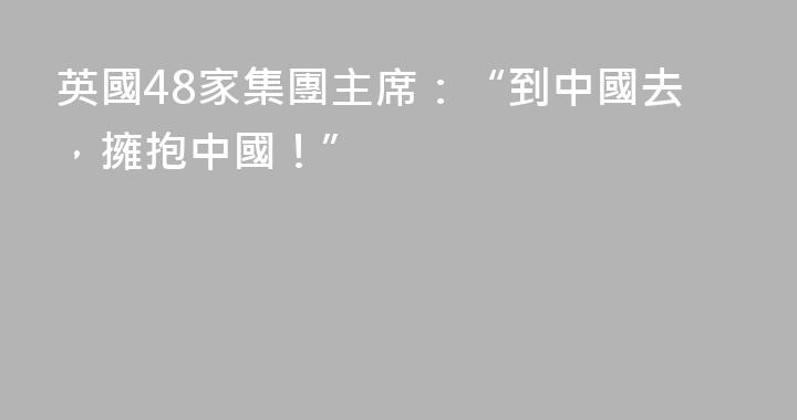 英國48家集團主席：“到中國去，擁抱中國！”