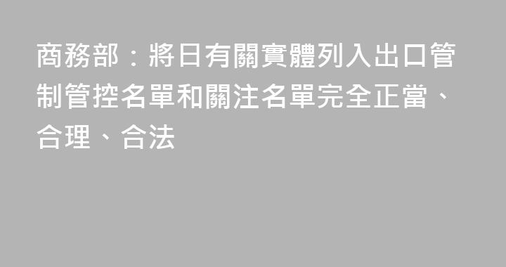 商務部：將日有關實體列入出口管制管控名單和關注名單完全正當、合理、合法