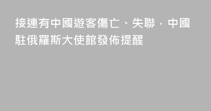 接連有中國遊客傷亡、失聯，中國駐俄羅斯大使館發佈提醒