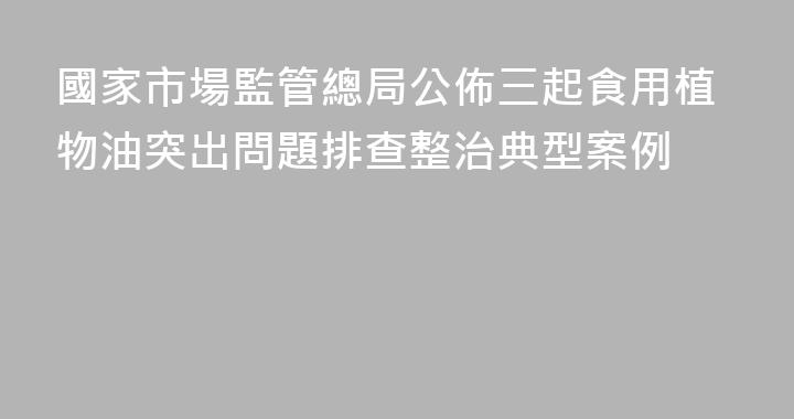 國家市場監管總局公佈三起食用植物油突出問題排查整治典型案例