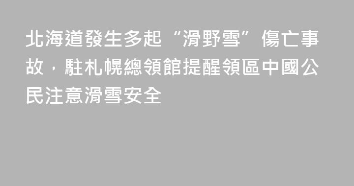 北海道發生多起“滑野雪”傷亡事故，駐札幌總領館提醒領區中國公民注意滑雪安全
