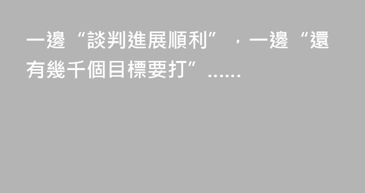 一邊“談判進展順利”，一邊“還有幾千個目標要打”……