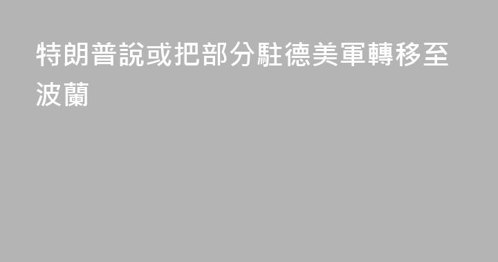 特朗普說或把部分駐德美軍轉移至波蘭