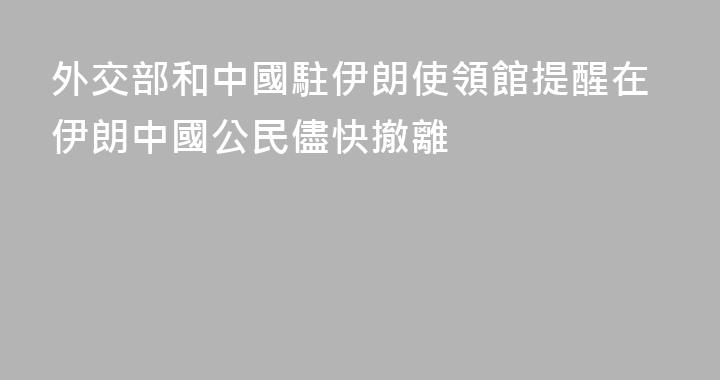 外交部和中國駐伊朗使領館提醒在伊朗中國公民儘快撤離