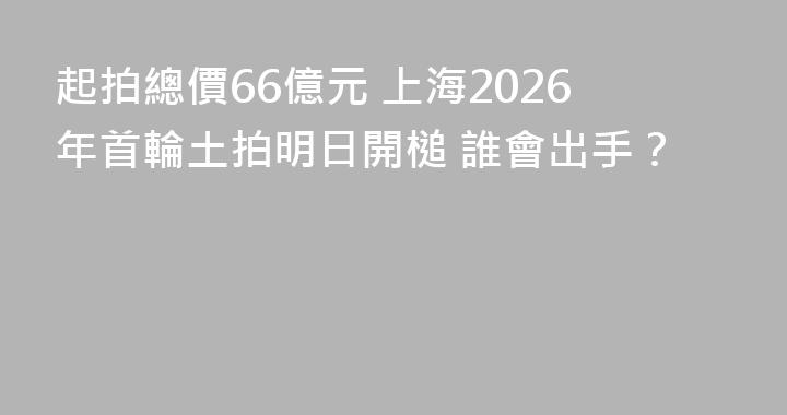 起拍總價66億元 上海2026年首輪土拍明日開槌 誰會出手？