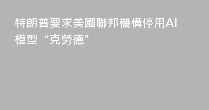 特朗普要求美國聯邦機構停用AI模型“克勞德”