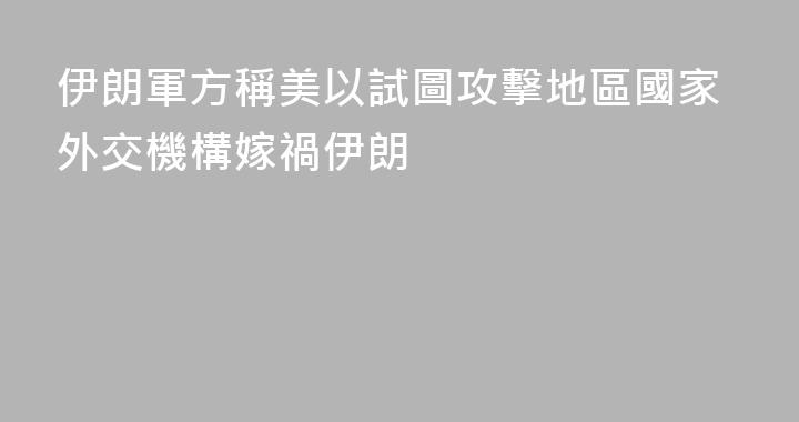 伊朗軍方稱美以試圖攻擊地區國家外交機構嫁禍伊朗