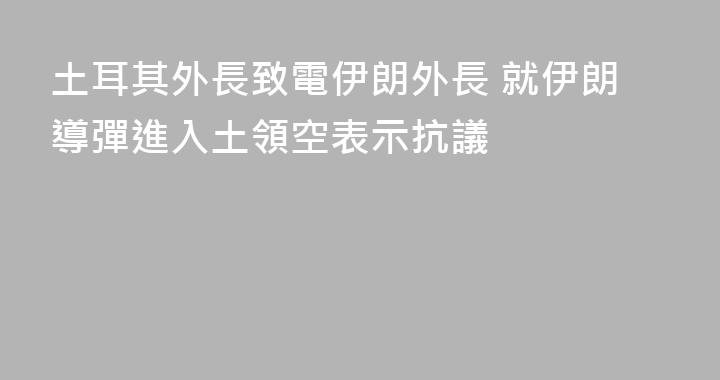 土耳其外長致電伊朗外長 就伊朗導彈進入土領空表示抗議