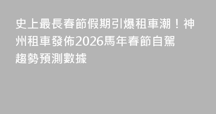 史上最長春節假期引爆租車潮！神州租車發佈2026馬年春節自駕趨勢預測數據