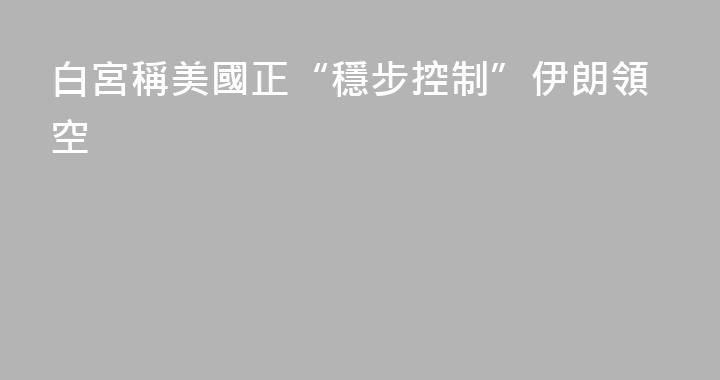 白宮稱美國正“穩步控制”伊朗領空