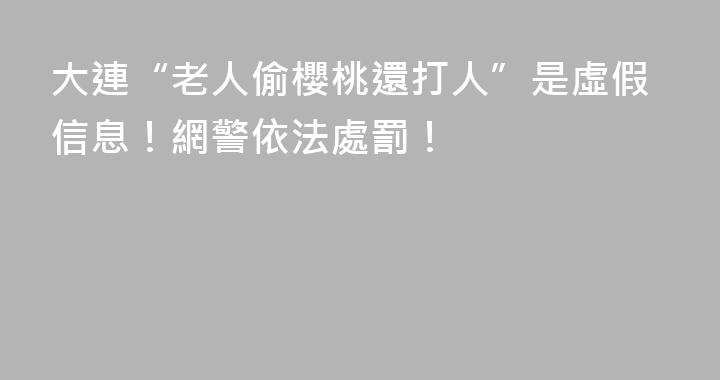 大連“老人偷櫻桃還打人”是虛假信息！網警依法處罰！