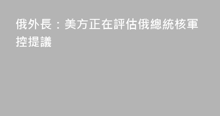 俄外長：美方正在評估俄總統核軍控提議