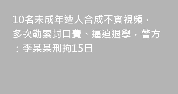10名未成年遭人合成不實視頻，多次勒索封口費、逼迫退學，警方：李某某刑拘15日