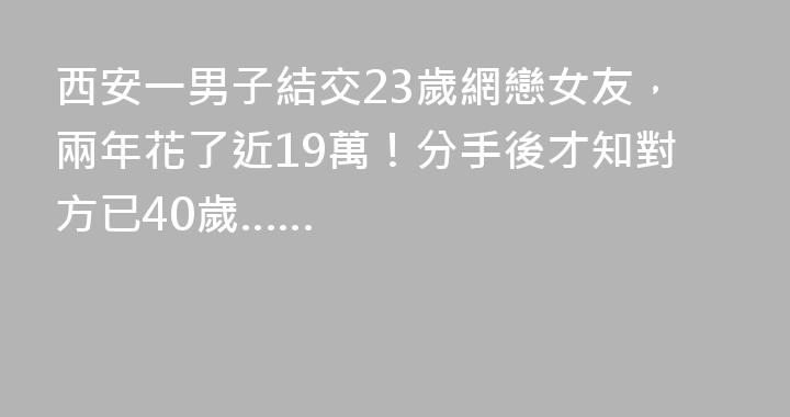 西安一男子結交23歲網戀女友，兩年花了近19萬！分手後才知對方已40歲……