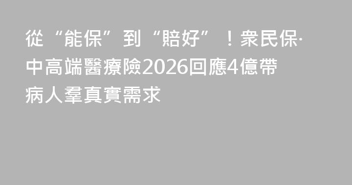 從“能保”到“賠好”！衆民保·中高端醫療險2026回應4億帶病人羣真實需求