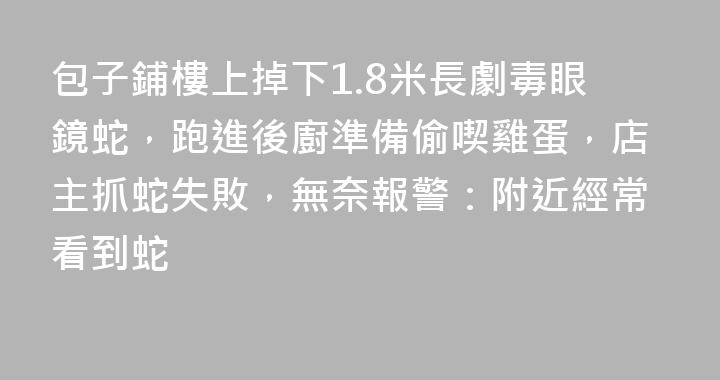 包子鋪樓上掉下1.8米長劇毒眼鏡蛇，跑進後廚準備偷喫雞蛋，店主抓蛇失敗，無奈報警：附近經常看到蛇
