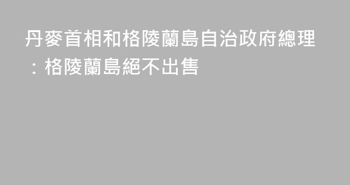 丹麥首相和格陵蘭島自治政府總理：格陵蘭島絕不出售