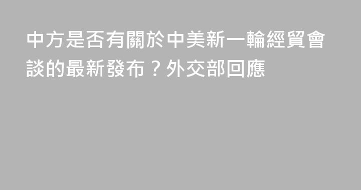 中方是否有關於中美新一輪經貿會談的最新發布？外交部回應