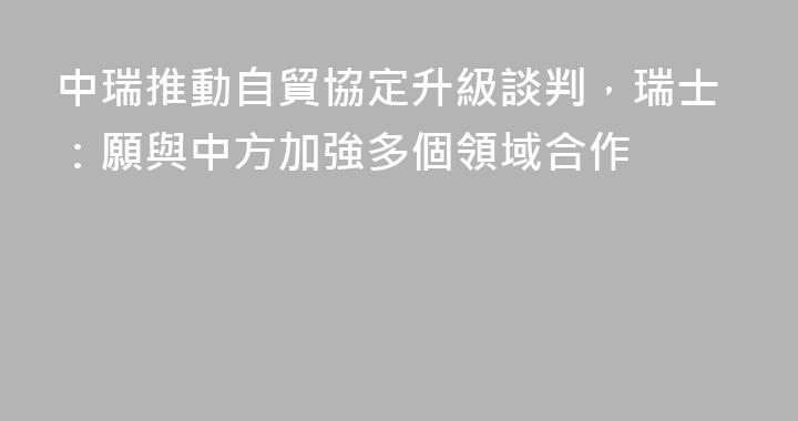 中瑞推動自貿協定升級談判，瑞士：願與中方加強多個領域合作