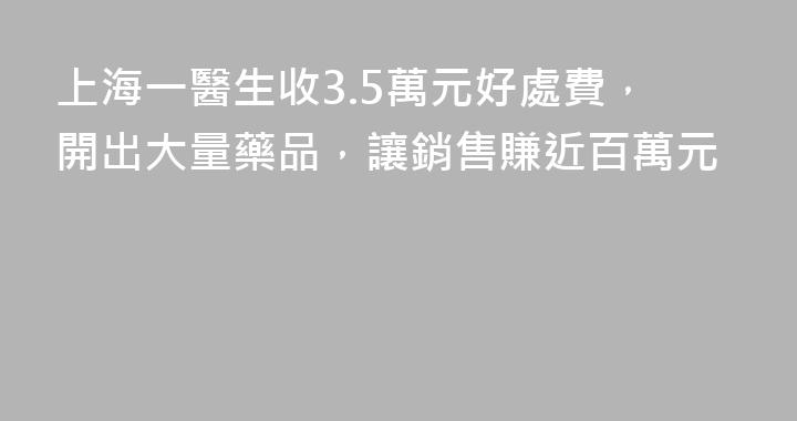 上海一醫生收3.5萬元好處費，開出大量藥品，讓銷售賺近百萬元