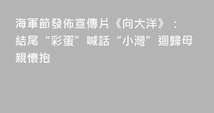 海軍節發佈宣傳片《向大洋》： 結尾“彩蛋”喊話“小灣”迴歸母親懷抱