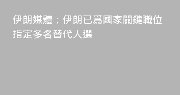 伊朗媒體：伊朗已爲國家關鍵職位指定多名替代人選