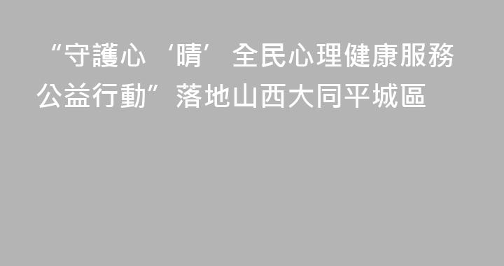 “守護心‘晴’全民心理健康服務公益行動”落地山西大同平城區