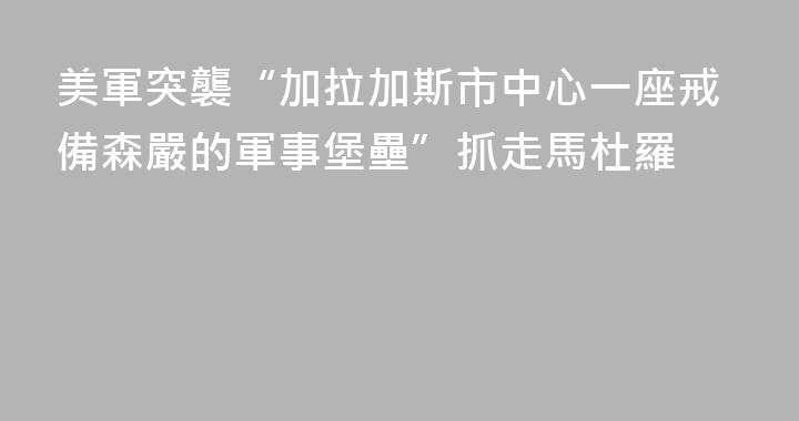 美軍突襲“加拉加斯市中心一座戒備森嚴的軍事堡壘”抓走馬杜羅