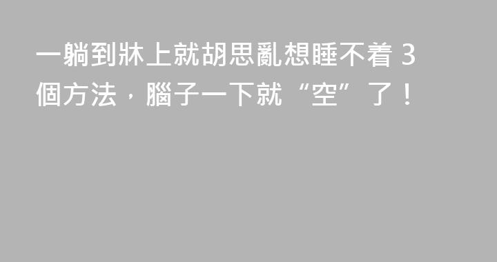 一躺到牀上就胡思亂想睡不着 3個方法，腦子一下就“空”了！