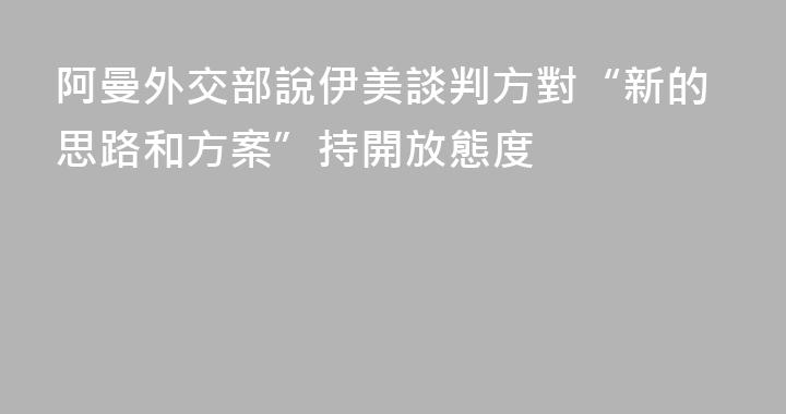 阿曼外交部說伊美談判方對“新的思路和方案”持開放態度