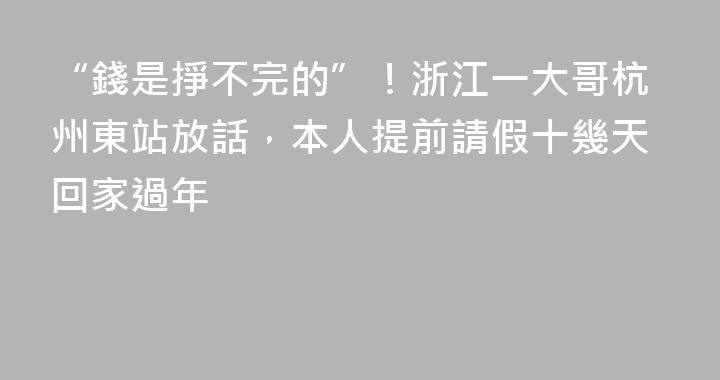 “錢是掙不完的”！浙江一大哥杭州東站放話，本人提前請假十幾天回家過年