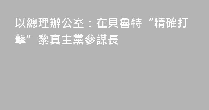 以總理辦公室：在貝魯特“精確打擊”黎真主黨參謀長