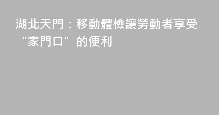 湖北天門：移動體檢讓勞動者享受“家門口”的便利