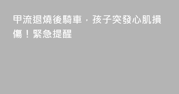 甲流退燒後騎車，孩子突發心肌損傷！緊急提醒