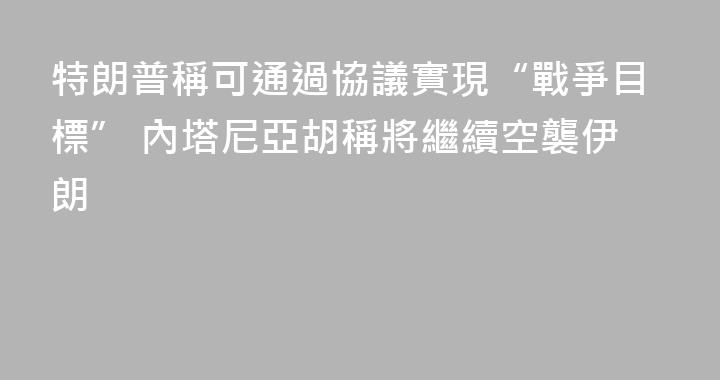 特朗普稱可通過協議實現“戰爭目標” 內塔尼亞胡稱將繼續空襲伊朗
