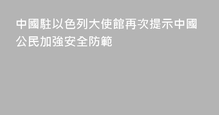 中國駐以色列大使館再次提示中國公民加強安全防範