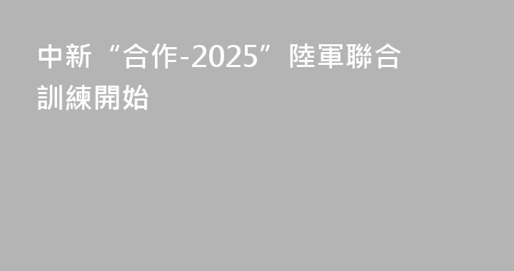 中新“合作-2025”陸軍聯合訓練開始