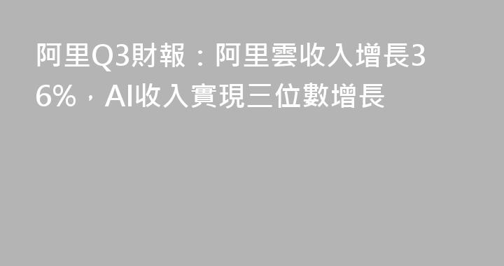 阿里Q3財報：阿里雲收入增長36%，AI收入實現三位數增長