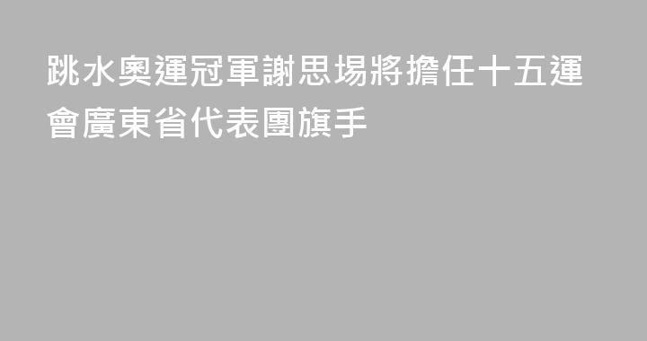 跳水奧運冠軍謝思埸將擔任十五運會廣東省代表團旗手