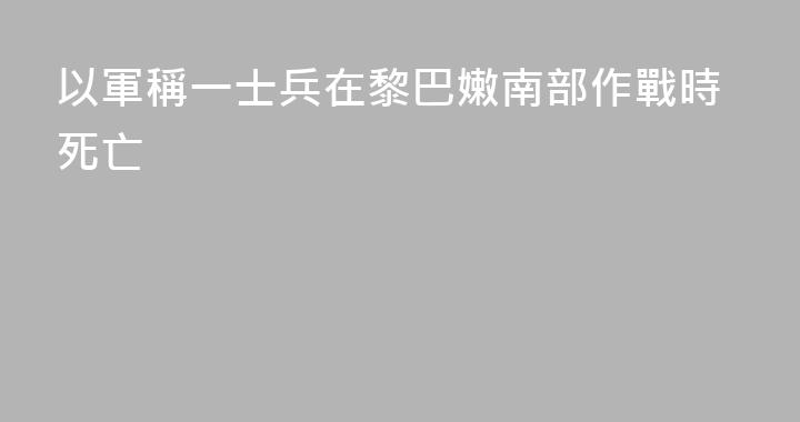 以軍稱一士兵在黎巴嫩南部作戰時死亡