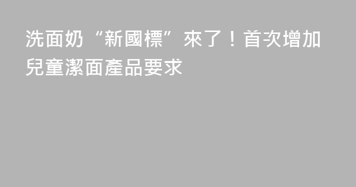洗面奶“新國標”來了！首次增加兒童潔面產品要求