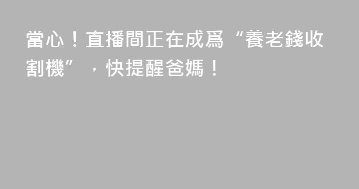 當心！直播間正在成爲“養老錢收割機”，快提醒爸媽！