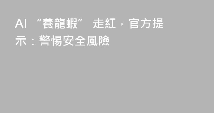 AI “養龍蝦” 走紅，官方提示：警惕安全風險