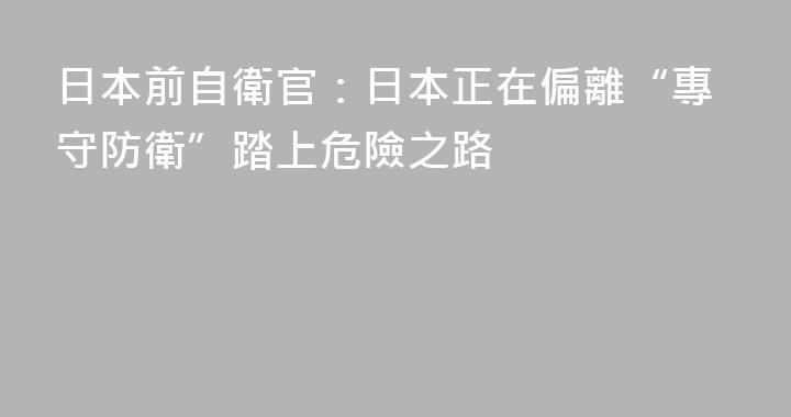 日本前自衛官：日本正在偏離“專守防衛”踏上危險之路