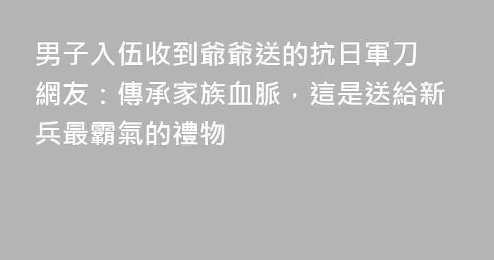 男子入伍收到爺爺送的抗日軍刀 網友：傳承家族血脈，這是送給新兵最霸氣的禮物