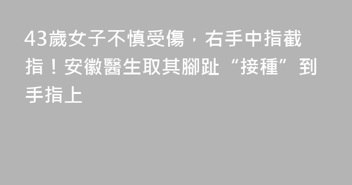 43歲女子不慎受傷，右手中指截指！安徽醫生取其腳趾“接種”到手指上